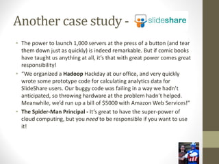 Another case study -
• The power to launch 1,000 servers at the press of a button (and tear
them down just as quickly) is indeed remarkable. But if comic books
have taught us anything at all, it’s that with great power comes great
responsibility!
• “We organized a Hadoop Hackday at our office, and very quickly
wrote some prototype code for calculating analytics data for
SlideShare users. Our buggy code was failing in a way we hadn’t
anticipated, so throwing hardware at the problem hadn’t helped.
Meanwhile, we’d run up a bill of $5000 with Amazon Web Services!”
• The Spider-Man Principal - It’s great to have the super-power of
cloud computing, but you need to be responsible if you want to use
it!
 