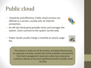 Public cloud
• Simplicity and efficiency. Public cloud services are
offered as a service, usually over an Internet
connection.
• An off-site third party provider hosts and manages the
system. Users connect to the system via the web.
• Public clouds usually charge a monthly or yearly usage
fee.
. The chance to make use of all services, including infrastructure,
on a pay-per-use basis, and be free of the problems connected to
their daily management represents what most enterprise
customers denote as the most significant benefit of public cloud
services.
 
