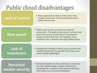 Public cloud disadvantages
• Many organizations feel as if they don't have
enough control over their personal data with a
public cloud service
Lack of control
• Public cloud services are based on Internet
connections. The public cloud service’s servers must
ensure fast access of information to customers’
trying to access their data. For example, many
customers won’t tolerate slow page loading times.
Slow speed
• Having items residing in-house such as servers and
network equipment can pay off in the long run as
assets and tax advantages.
Lack of
investment
• Perceived weaker security sometimes is viewed as
the main disadvantage in public cloud service.
Intolerable for customers with sensitive personal
information (e.g. financial institutions)
Perceived
weaker security
 