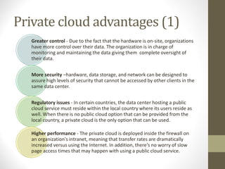 Private cloud advantages (1)
Greater control - Due to the fact that the hardware is on-site, organizations
have more control over their data. The organization is in charge of
monitoring and maintaining the data giving them complete oversight of
their data.
More security –hardware, data storage, and network can be designed to
assure high levels of security that cannot be accessed by other clients in the
same data center.
Regulatory issues - In certain countries, the data center hosting a public
cloud service must reside within the local country where its users reside as
well. When there is no public cloud option that can be provided from the
local country, a private cloud is the only option that can be used.
Higher performance - The private cloud is deployed inside the firewall on
an organization's intranet, meaning that transfer rates are dramatically
increased versus using the Internet. In addition, there’s no worry of slow
page access times that may happen with using a public cloud service.
 