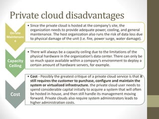 Private cloud disadvantages
On-site
Maintenanc
e
• Since the private cloud is hosted at the company’s site, the
organization needs to provide adequate power, cooling, and general
maintenance. The host organization also runs the risk of data loss due
to physical damage of the unit (i.e. fire, power surge, water damage).
Capacity
Ceiling
• There will always be a capacity ceiling due to the limitations of the
physical hardware in the organization’s data center. There can only be
so much space available within a company’s environment to deploy a
certain amount of hardware servers, for example.
Cost
• Cost - Possibly the greatest critique of a private cloud service is that it
still requires the customer to purchase, configure and maintain the
system or virtualized infrastructure. the private cloud user needs to
spend considerable capital initially to acquire a system that will often
be hosted in-house, and then still handle its management moving
forward. Private clouds also require system administrators leads to
higher administration costs.
 