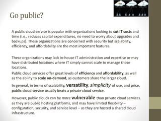 Go public?
A public cloud service is popular with organizations looking to cut IT costs and
time (i.e., reduces capital expenditures, no need to worry about upgrades and
backups). These organizations are concerned with security but scalability,
efficiency, and affordability are the most important features.
These organizations may lack in-house IT administration and expertise or may
have distributed locations where IT simply cannot scale to manage those
locations.
Public cloud services offer great levels of efficiency and affordability, as well
as the ability to scale on-demand, as customers share the larger cloud.
In general, in terms of scalability, versatility, simplicity of use, and price,
public cloud service usually beats a private cloud service.
However, public clouds can be more vulnerable than private cloud services
as they are public hosting platforms, and may have limited flexibility –
configuration, security, and service level – as they are hosted a shared cloud
infrastructure.
 