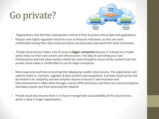 Go private?
• Organizations that feel they need greater control of their business-critical data and applications.
• Popular with highly regulated industries such as financial institutions as they are more
comfortable having their data hosted privately and physically separated from other businesses.
• Private cloud service makes a lot of sense to bigger companies because it is based on a model
where they run their own servers and infrastructure. The idea of controlling your own
infrastructure and only allow workers within the same firewall to access all the content from the
private cloud makes it comfortable to use for larger companies.
• More expensive and time consuming than deploying a public cloud service. The organization will
need to invest in, maintain, upgrade, & back up their own equipment. A private cloud service will
be limited in its scalability and will certainly require in-house IT administration and
time.Connectivity is often done through a secure VPN connection and there are many encryptions
that keep anyone else from accessing the network.
• Private cloud also ensures there is in-house management accountability of the cloud service,
which is ideal in larger organizations.
 