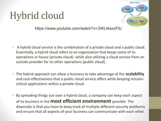 Hybrid cloud
• A hybrid cloud service is the combination of a private cloud and a public cloud.
Essentially, a hybrid cloud refers to an organization that keeps some of its
operations in-house (private cloud) while also utilizing a cloud service from an
outside provider for its other operations (public cloud).
• The hybrid approach can allow a business to take advantage of the scalability
and cost-effectiveness that a public cloud service offers while keeping mission-
critical applications within a private cloud.
• By spreading things out over a hybrid cloud, a company can keep each aspect
of its business in the most efficient environment possible. The
downside is that you have to keep track of multiple different security platforms
and ensure that all aspects of your business can communicate with each other.
https://www.youtube.com/watch?v=3WIJ4axzFlU
 