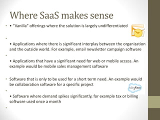 Where SaaS makes sense
• • “Vanilla” offerings where the solution is largely undifferentiated
•
• Applications where there is significant interplay between the organization
and the outside world. For example, email newsletter campaign software
•
• Applications that have a significant need for web or mobile access. An
example would be mobile sales management software
• Software that is only to be used for a short term need. An example would
be collaboration software for a specific project
•
• Software where demand spikes significantly, for example tax or billing
software used once a month
•
 