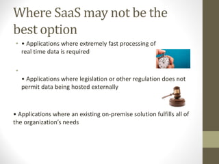 Where SaaS may not be the
best option
• • Applications where extremely fast processing of
real time data is required
•
• Applications where legislation or other regulation does not
permit data being hosted externally
• Applications where an existing on-premise solution fulfills all of
the organization’s needs
 