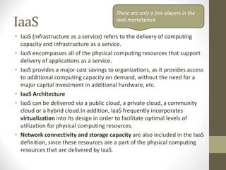 IaaS
• IaaS (infrastructure as a service) refers to the delivery of computing
capacity and infrastructure as a service.
• IaaS encompasses all of the physical computing resources that support
delivery of applications as a service.
• IaaS provides a major cost savings to organizations, as it provides access
to additional computing capacity on demand, without the need for a
major capital investment in additional hardware, etc.
• IaaS Architecture
• IaaS can be delivered via a public cloud, a private cloud, a community
cloud or a hybrid cloud.In addition, IaaS frequently incorporates
virtualization into its design in order to facilitate optimal levels of
utilization for physical computing resources.
• Network connectivity and storage capacity are also included in the IaaS
definition, since these resources are a part of the physical computing
resources that are delivered by IaaS.
There are only a few players in the
IaaS marketplace
 