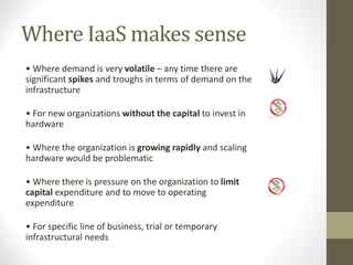 Where IaaS makes sense
• Where demand is very volatile – any time there are
significant spikes and troughs in terms of demand on the
infrastructure
• For new organizations without the capital to invest in
hardware
• Where the organization is growing rapidly and scaling
hardware would be problematic
• Where there is pressure on the organization to limit
capital expenditure and to move to operating
expenditure
• For specific line of business, trial or temporary
infrastructural needs
 