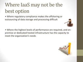 Where IaaS may not be the
best option
• Where regulatory compliance makes the offshoring or
outsourcing of data storage and processing difficult
• Where the highest levels of performance are required, and on-
premise or dedicated hosted infrastructure has the capacity to
meet the organization’s needs
 