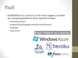 PaaS
• PaaS(Platform as a service), as the name suggests, provides
you computing platforms which typically includes:
• operating system,
• programming language execution environment
• Database
• web server
 
