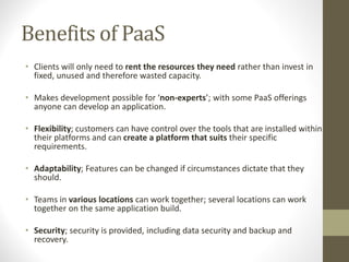 Benefits of PaaS
• Clients will only need to rent the resources they need rather than invest in
fixed, unused and therefore wasted capacity.
• Makes development possible for ‘non-experts’; with some PaaS offerings
anyone can develop an application.
• Flexibility; customers can have control over the tools that are installed within
their platforms and can create a platform that suits their specific
requirements.
• Adaptability; Features can be changed if circumstances dictate that they
should.
• Teams in various locations can work together; several locations can work
together on the same application build.
• Security; security is provided, including data security and backup and
recovery.
 