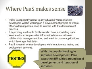 Where PaaS makes sense
• PaaS is especially useful in any situation where multiple
developers will be working on a development project or where
other external parties need to interact with the development
process.
• It is proving invaluable for those who have an existing data
source – for example sales information from a customer
relationship management tool, and want to create applications
which leverage that data.
• PaaS is useful where developers wish to automate testing and
deployment services.
With the popularity of agile
software development, PaaS
eases the difficulties around rapid
development and iteration of
software.
 