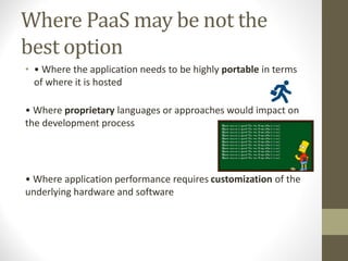 Where PaaS may be not the
best option
• • Where the application needs to be highly portable in terms
of where it is hosted
• Where proprietary languages or approaches would impact on
the development process
• Where application performance requires customization of the
underlying hardware and software
 