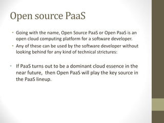 Open source PaaS
• Going with the name, Open Source PaaS or Open PaaS is an
open cloud computing platform for a software developer.
• Any of these can be used by the software developer without
looking behind for any kind of technical strictures:
• If PaaS turns out to be a dominant cloud essence in the
near future, then Open PaaS will play the key source in
the PaaS lineup.
 