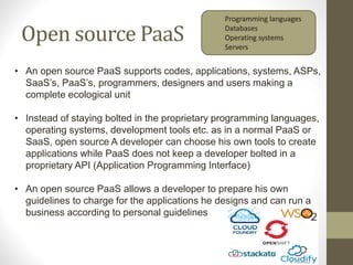 Open source PaaS
• An open source PaaS supports codes, applications, systems, ASPs,
SaaS’s, PaaS’s, programmers, designers and users making a
complete ecological unit
• Instead of staying bolted in the proprietary programming languages,
operating systems, development tools etc. as in a normal PaaS or
SaaS, open source A developer can choose his own tools to create
applications while PaaS does not keep a developer bolted in a
proprietary API (Application Programming Interface)
• An open source PaaS allows a developer to prepare his own
guidelines to charge for the applications he designs and can run a
business according to personal guidelines
Programming languages
Databases
Operating systems
Servers
 