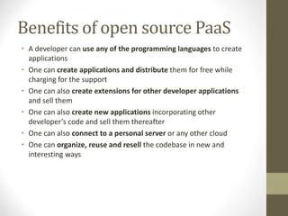 Benefits of open source PaaS
• A developer can use any of the programming languages to create
applications
• One can create applications and distribute them for free while
charging for the support
• One can also create extensions for other developer applications
and sell them
• One can also create new applications incorporating other
developer’s code and sell them thereafter
• One can also connect to a personal server or any other cloud
• One can organize, reuse and resell the codebase in new and
interesting ways
 