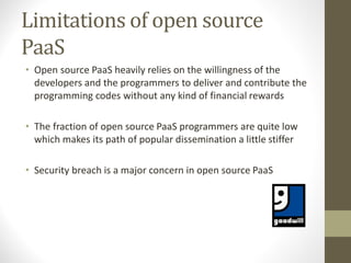 Limitations of open source
PaaS
• Open source PaaS heavily relies on the willingness of the
developers and the programmers to deliver and contribute the
programming codes without any kind of financial rewards
• The fraction of open source PaaS programmers are quite low
which makes its path of popular dissemination a little stiffer
• Security breach is a major concern in open source PaaS
 