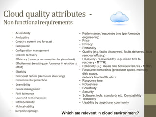 Cloud quality attributes -
Nonfunctionalrequirements
• Accessibility
• Availability
• Capacity, current and forecast
• Compliance
• Configuration management
• Disaster recovery
• Efficiency (resource consumption for given load)
• Effectiveness (resulting performance in relation to
effort)
• Elasticity
• Emotional factors (like fun or absorbing)
• Environmental protection
• Extensibility
• Failure management
• Fault tolerance
• Legal and licensing issues
• Interoperability
• Maintainability
• Network topology
Which are relevant in cloud environment?
• Performance / response time (performance
engineering)
• Price
• Privacy
• Portability
• Quality (e.g. faults discovered, faults delivered, fault
removal efficacy)
• Recovery / recoverability (e.g. mean time to
recovery - MTTR)
• Reliability (e.g. mean time between failures - MTBF)
• Resource constraints (processor speed, memory,
disk space,
network bandwidth, etc.)
• Response time
• Robustness
• Scalability
• Security
• Software, tools, standards etc. Compatibility
• Testability
• Usability by target user community
 
