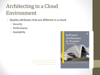 Architecting in a Cloud
Environment
• Quality attributes that are different in a cloud
• Security
• Performance
• Availability
© Len Bass, Paul Clements, Rick
Kazman, distributed under Creative
Commons Attribution License
 