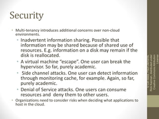 Security
• Multi-tenancy introduces additional concerns over non-cloud
environments.
• Inadvertent information sharing. Possible that
information may be shared because of shared use of
resources. E.g. information on a disk may remain if the
disk is reallocated.
• A virtual machine “escape”. One user can break the
hypervisor. So far, purely academic.
• Side channel attacks. One user can detect information
through monitoring cache, for example. Again, so far,
purely academic.
• Denial of Service attacks. One users can consume
resources and deny them to other users.
• Organizations need to consider risks when deciding what applications to
host in the cloud.
©LenBass,PaulClements,
RickKazman,distributedunder
CreativeCommonsAttribution
License
 