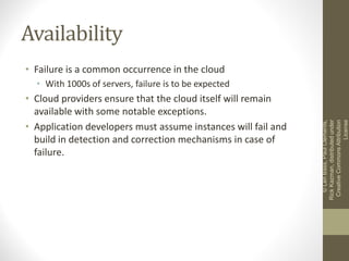 Availability
• Failure is a common occurrence in the cloud
• With 1000s of servers, failure is to be expected
• Cloud providers ensure that the cloud itself will remain
available with some notable exceptions.
• Application developers must assume instances will fail and
build in detection and correction mechanisms in case of
failure.
©LenBass,PaulClements,
RickKazman,distributedunder
CreativeCommonsAttribution
License
 