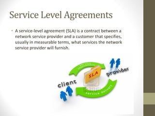 Service Level Agreements
• A service-level agreement (SLA) is a contract between a
network service provider and a customer that specifies,
usually in measurable terms, what services the network
service provider will furnish.
 