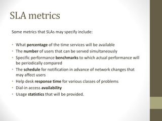 SLA metrics
Some metrics that SLAs may specify include:
• What percentage of the time services will be available
• The number of users that can be served simultaneously
• Specific performance benchmarks to which actual performance will
be periodically compared
• The schedule for notification in advance of network changes that
may affect users
• Help desk response time for various classes of problems
• Dial-in access availability
• Usage statistics that will be provided.
 