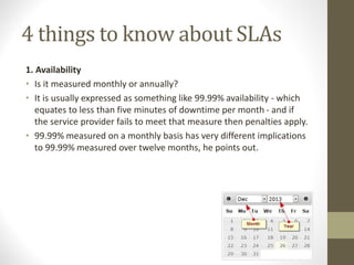 4 things to know about SLAs
1. Availability
• Is it measured monthly or annually?
• It is usually expressed as something like 99.99% availability - which
equates to less than five minutes of downtime per month - and if
the service provider fails to meet that measure then penalties apply.
• 99.99% measured on a monthly basis has very different implications
to 99.99% measured over twelve months, he points out.
 