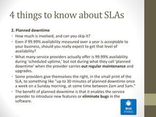 4 things to know about SLAs
2. Planned downtime
• How much is involved, and can you skip it?
• Even if 99.99% availability measured over a year is acceptable to
your business, should you really expect to get that level of
availability?
• What many service providers actually offer is 99.99% availability
during 'scheduled uptime,' but not during what they call 'planned
downtime' when the provider carries out regular maintenance and
upgrades.
• Some providers give themselves the right, in the small print of the
SLA, to something like "up to 30 minutes of planned downtime once
a week on a Sunday morning, at some time between 2am and 5am."
• The benefit of planned downtime is that it enables the service
provider to introduce new features or eliminate bugs in the
software.
 