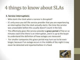 4 things to know about SLAs
3. Service interruptions
• Who starts the clock when a service is disrupted?
• it's only once you tell the service provider that you are experiencing
an interruption that the clock actually starts: the time the service
was unavailable before this usually doesn't count in the SLA.
• This effectively gives the service provider a grace period of five or so
minutes each time there is an interruption, and it is up to the buyer
to understand the definition of how outages are measured
• For smaller companies this grace period may turn out to be even
longer, because if an outage occurs in the middle of the night it may
never be detected and reported before it is fixed.
 