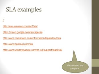 SLA examples
/
http://aws.amazon.com/ec2/sla/
https://cloud.google.com/storage/sla
http://www.rackspace.com/information/legal/cloud/sla
http://www.hpcloud.com/sla
http://www.windowsazure.com/en-us/support/legal/sla/
Choose two and
compare…
 