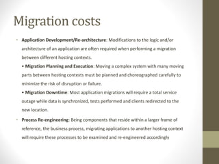 Migration costs
• Application Development/Re-architecture: Modifications to the logic and/or
architecture of an application are often required when performing a migration
between different hosting contexts.
• Migration Planning and Execution: Moving a complex system with many moving
parts between hosting contexts must be planned and choreographed carefully to
minimize the risk of disruption or failure.
• Migration Downtime: Most application migrations will require a total service
outage while data is synchronized, tests performed and clients redirected to the
new location.
• Process Re-engineering: Being components that reside within a larger frame of
reference, the business process, migrating applications to another hosting context
will require these processes to be examined and re-engineered accordingly
 
