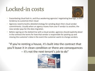 Locked-in costs
• Exacerbating cloud lock-in, and thus weakening agencies' negotiating leverage, is their
tendency to customize their cloud
• Agencies need to build a detailed strategy for winding down their cloud vendor
commitments. Usually when an agency moves from one IT vendor to another, the
new vendor pays for the data migration.
• Before signing on the dotted line with a cloud vendor, agencies should explicitly detail
in the contract the terms for how that vendor is responsible for packing up and
moving the customer's data in the event the customer wants to change vendors.
"If you're renting a house, it's built into the contract that
you'll leave it in clean condition or there are consequences
-- it's not the next tenant's job to do"
 