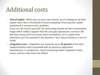 Additional costs
• Cost of capital - When you run your own servers, you're looking at up-front
capital costs. But in the world of cloud-computing, financing that capital
investment is someone else's problem.
If you run the servers yourself, the accounting wizards do their amortization
magic which makes it appear that the cost gets spread over a server's life.
But that money still has to come from somewhere, so it's capital that
otherwise can't be invested in the business—be it actual money or a line of
credit.
• Integration costs - Integration can comprise up to 35 percent of the total
implementation costs associated with on-premises application
development. In comparison, cloud computing makes integration faster,
easier, and less risky than ever before
 