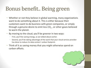 Bonus benefit.. Being green
• Whether or not they believe in global warming, many organizations
want to do something about it. This is either because their
customers want to do business with green companies, or simply
through a genuine desire to emit less CO2 , or other gases believed
to warm the planet.
• By moving to the cloud, you'll be greener in two ways:
• First, you'll be saving energy, as we talked about earlier.
• Second, you'll be taking advantage of the work that your cloud service provider
has done to reduce its data centers’ carbon footprint.
• Think of it as saving money that you might otherwise spend on
carbon offsets.
 
