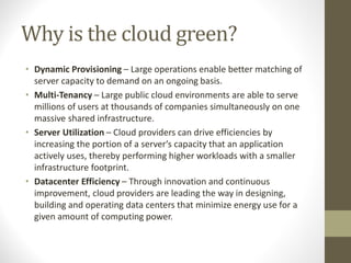 Why is the cloud green?
• Dynamic Provisioning – Large operations enable better matching of
server capacity to demand on an ongoing basis.
• Multi-Tenancy – Large public cloud environments are able to serve
millions of users at thousands of companies simultaneously on one
massive shared infrastructure.
• Server Utilization – Cloud providers can drive efficiencies by
increasing the portion of a server’s capacity that an application
actively uses, thereby performing higher workloads with a smaller
infrastructure footprint.
• Datacenter Efficiency – Through innovation and continuous
improvement, cloud providers are leading the way in designing,
building and operating data centers that minimize energy use for a
given amount of computing power.
 