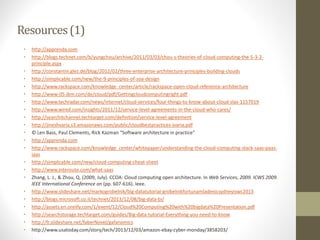 Resources(1)
• http://apprenda.com
• http://blogs.technet.com/b/yungchou/archive/2011/03/03/chou-s-theories-of-cloud-computing-the-5-3-2-
principle.aspx
• http://constantin.glez.de/blog/2012/02/three-enterprise-architecture-principles-building-clouds
• http://simplicable.com/new/the-9-principles-of-soa-design
• http://www.rackspace.com/knowledge_center/article/rackspace-open-cloud-reference-architecture
• http://www-05.ibm.com/de/cloud/pdf/Gettingcloudcomputingright.pdf
• http://www.techradar.com/news/internet/cloud-services/four-things-to-know-about-cloud-slas-1157019
• http://www.wired.com/insights/2011/12/service-level-agreements-in-the-cloud-who-cares/
• http://searchitchannel.techtarget.com/definition/service-level-agreement
• http://jineshvaria.s3.amazonaws.com/public/cloudbestpractices-jvaria.pdf
• © Len Bass, Paul Clements, Rick Kazman “Software architecture in practice”
• http://apprenda.com
• http://www.rackspace.com/knowledge_center/whitepaper/understanding-the-cloud-computing-stack-saas-paas-
iaas
• http://simplicable.com/new/cloud-computing-cheat-sheet
• http://www.interoute.com/what-saas
• Zhang, L. J., & Zhou, Q. (2009, July). CCOA: Cloud computing open architecture. In Web Services, 2009. ICWS 2009.
IEEE International Conference on (pp. 607-616). Ieee.
• http://www.slideshare.net/markogrobelnik/big-datatutorial-grobelnikfortunamladenicsydneyiswc2013
• http://blogs.microsoft.co.il/technet/2013/12/08/big-data-bi/
• http://assets.en.oreilly.com/1/event/12/Cloud%20Computing%20with%20bigdata%20Presentation.pdf
• http://searchstorage.techtarget.com/guides/Big-data-tutorial-Everything-you-need-to-know
• http://fr.slideshare.net/faberNovel/gafanomics
• http://www.usatoday.com/story/tech/2013/12/03/amazon-ebay-cyber-monday/3858203/
 