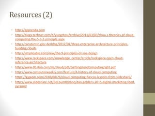 Resources (2)
• http://apprenda.com
• http://blogs.technet.com/b/yungchou/archive/2011/03/03/chou-s-theories-of-cloud-
computing-the-5-3-2-principle.aspx
• http://constantin.glez.de/blog/2012/02/three-enterprise-architecture-principles-
building-clouds
• http://simplicable.com/new/the-9-principles-of-soa-design
• http://www.rackspace.com/knowledge_center/article/rackspace-open-cloud-
reference-architecture
• http://www-05.ibm.com/de/cloud/pdf/Gettingcloudcomputingright.pdf
• http://www.computerweekly.com/feature/A-history-of-cloud-computing
• https://gigaom.com/2010/08/26/cloud-computing-fiascos-lessons-from-slideshare/
• http://www.slideshare.net/BeFoundOnline/dan-goldens-2015-digital-marketing-food-
pyramid
 