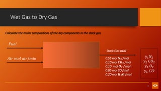 13
Wet Gas to Dry Gas
𝐹𝑢𝑒𝑙
𝐴𝑖𝑟 𝑚𝑜𝑙 𝑎𝑖𝑟/𝑚𝑖𝑛
Stack Gas 𝒎𝒐𝒍
𝑦1𝑁2
𝑦2 𝐶𝑂2
𝑦3 𝑂2
𝑦4 CO
0.55 mol 𝑵𝟐 /mol
0.10 mol 𝑪𝑶𝟐 /mol
0.10 mol 𝑶𝟐 / mol
0.05 mol CO /mol
0.20 mol 𝑯𝟐𝑶 /mol
Calculate the molar compositions of the dry components in the stack gas
 