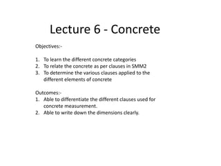 Lecture 6 - Concrete
Objectives:-
1. To learn the different concrete categories
2. To relate the concrete as per clauses in SMM2
3. To determine the various clauses applied to the
different elements of concrete
Outcomes:-
1. Able to differentiate the different clauses used for
concrete measurement.
2. Able to write down the dimensions clearly.
 