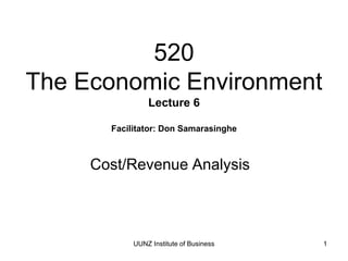 UUNZ Institute of Business 1
520
The Economic Environment
Lecture 6
Facilitator: Don Samarasinghe
Cost/Revenue Analysis
 