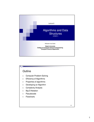 Lecture 6




                           Algorithms and Data
                                Structures
                                             (CS221)




                              Abdisalam Issa-Salwe

                               Taibah University
                  College of Computer Science & Engineering
                        Computer Science Department




Outline
•   Computer Problem-Solving
•   Efficiency of Algorithms
•   Properties of algorithms
•   Developing an Algorithm
•   Complexity Analysis
•   Big-O Notation
•   Pseudocode
•   Flowcharts



                                                              2




                                                                  1
 