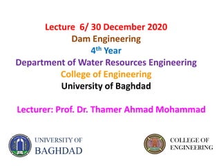 Lecturer: Prof. Dr. Thamer Ahmad Mohammad
Lecture 6/ 30 December 2020
Dam Engineering
4th Year
Department of Water Resources Engineering
College of Engineering
University of Baghdad
COLLEGE OF
ENGINEERING
 