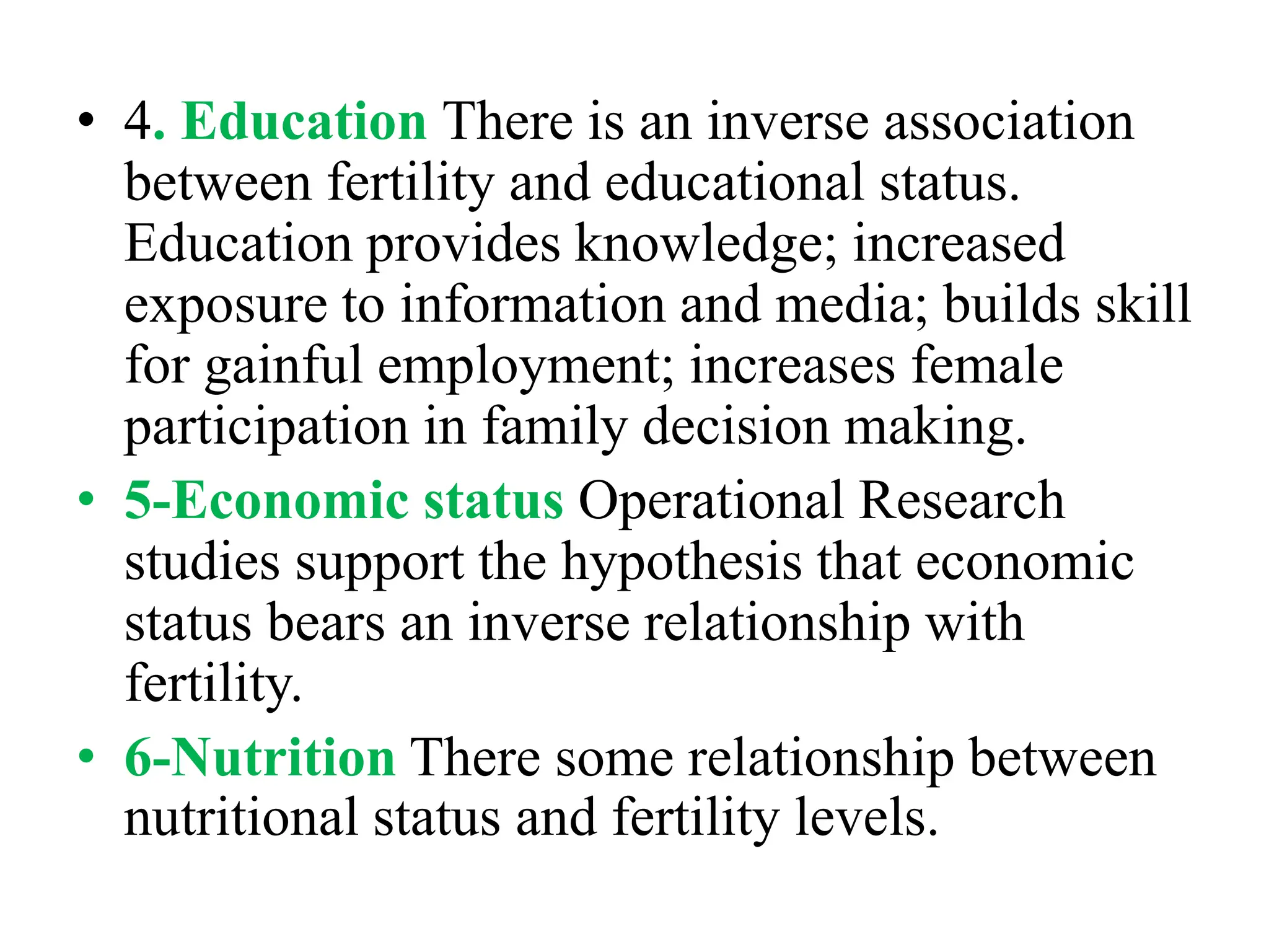 • 4. Education There is an inverse association
between fertility and educational status.
Education provides knowledge; increased
exposure to information and media; builds skill
for gainful employment; increases female
participation in family decision making.
• 5-Economic status Operational Research
studies support the hypothesis that economic
status bears an inverse relationship with
fertility.
• 6-Nutrition There some relationship between
nutritional status and fertility levels.
 
