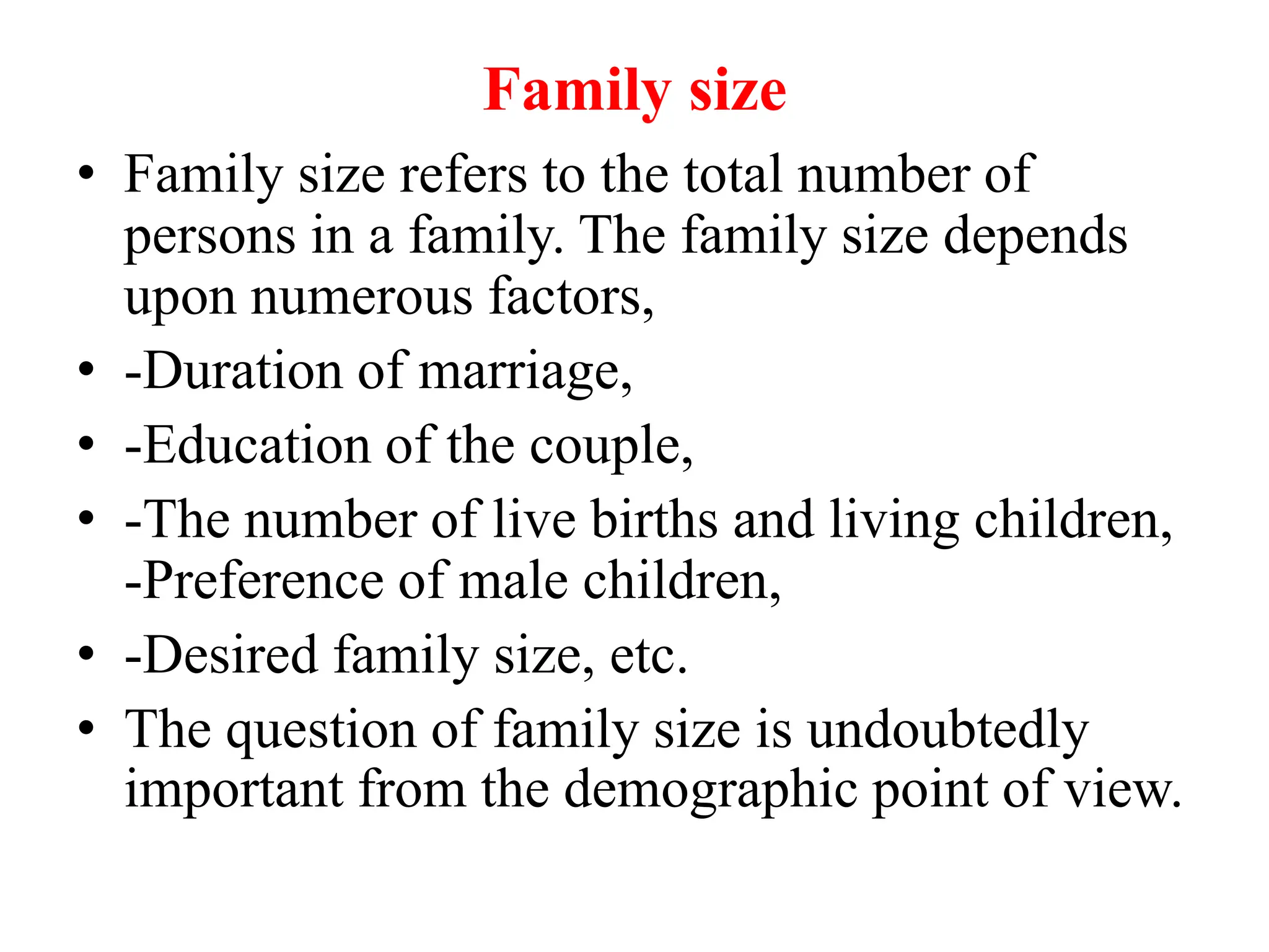 Family size
• Family size refers to the total number of
persons in a family. The family size depends
upon numerous factors,
• -Duration of marriage,
• -Education of the couple,
• -The number of live births and living children,
-Preference of male children,
• -Desired family size, etc.
• The question of family size is undoubtedly
important from the demographic point of view.
 