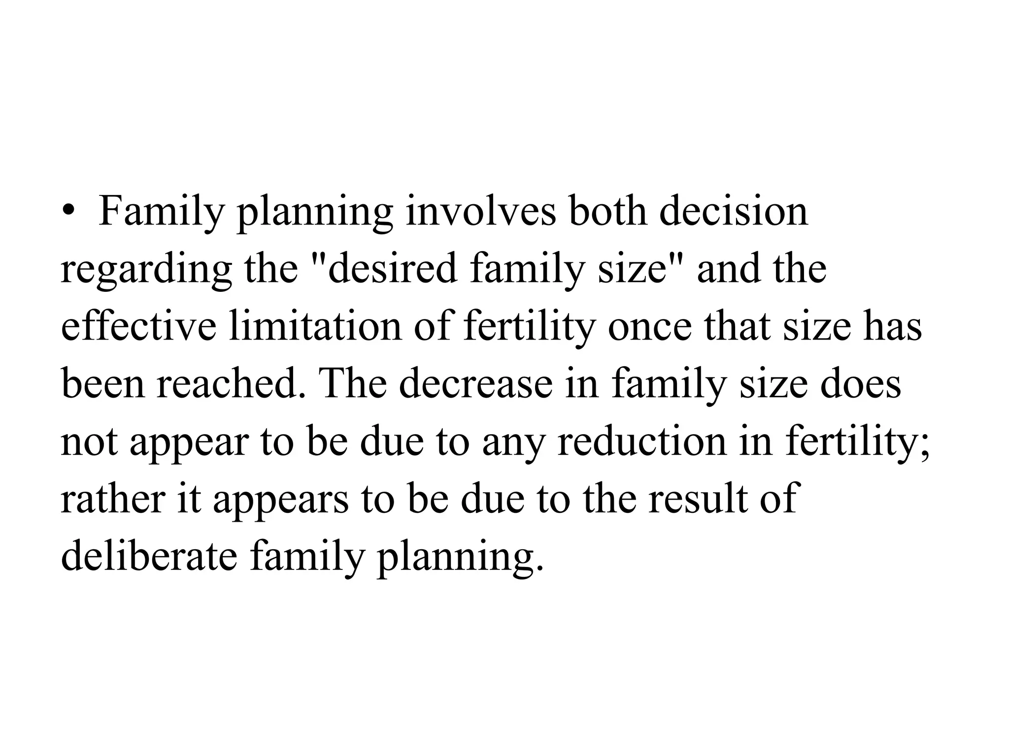 • Family planning involves both decision
regarding the "desired family size" and the
effective limitation of fertility once that size has
been reached. The decrease in family size does
not appear to be due to any reduction in fertility;
rather it appears to be due to the result of
deliberate family planning.
 
