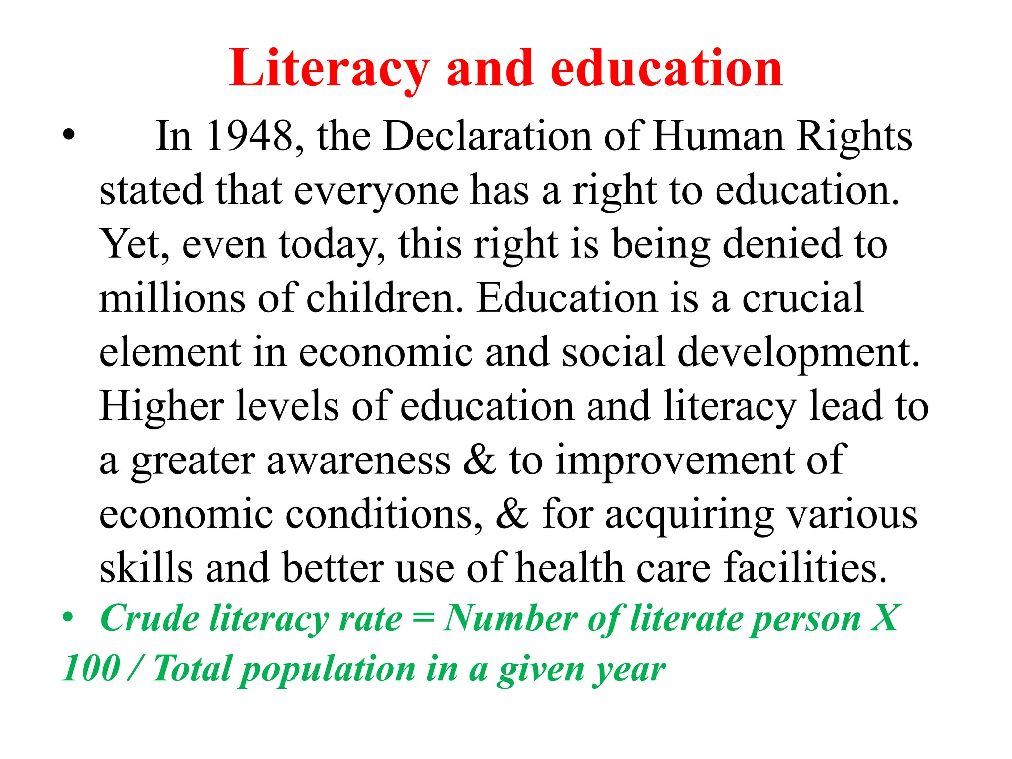 Literacy and education
• In 1948, the Declaration of Human Rights
stated that everyone has a right to education.
Yet, even today, this right is being denied to
millions of children. Education is a crucial
element in economic and social development.
Higher levels of education and literacy lead to
a greater awareness & to improvement of
economic conditions, & for acquiring various
skills and better use of health care facilities.
• Crude literacy rate = Number of literate person X
100 / Total population in a given year
 