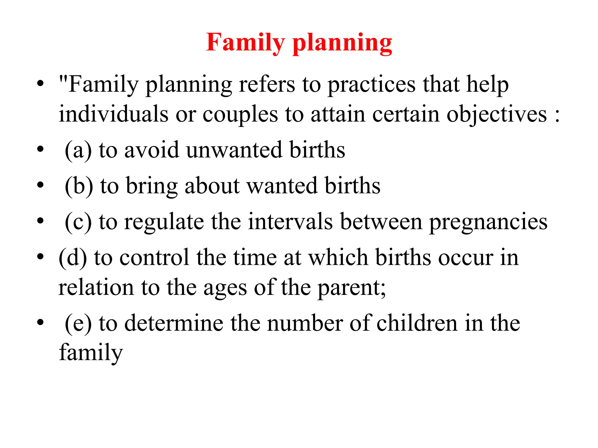Family planning
• "Family planning refers to practices that help
individuals or couples to attain certain objectives :
• (a) to avoid unwanted births
• (b) to bring about wanted births
• (c) to regulate the intervals between pregnancies
• (d) to control the time at which births occur in
relation to the ages of the parent;
• (e) to determine the number of children in the
family
 