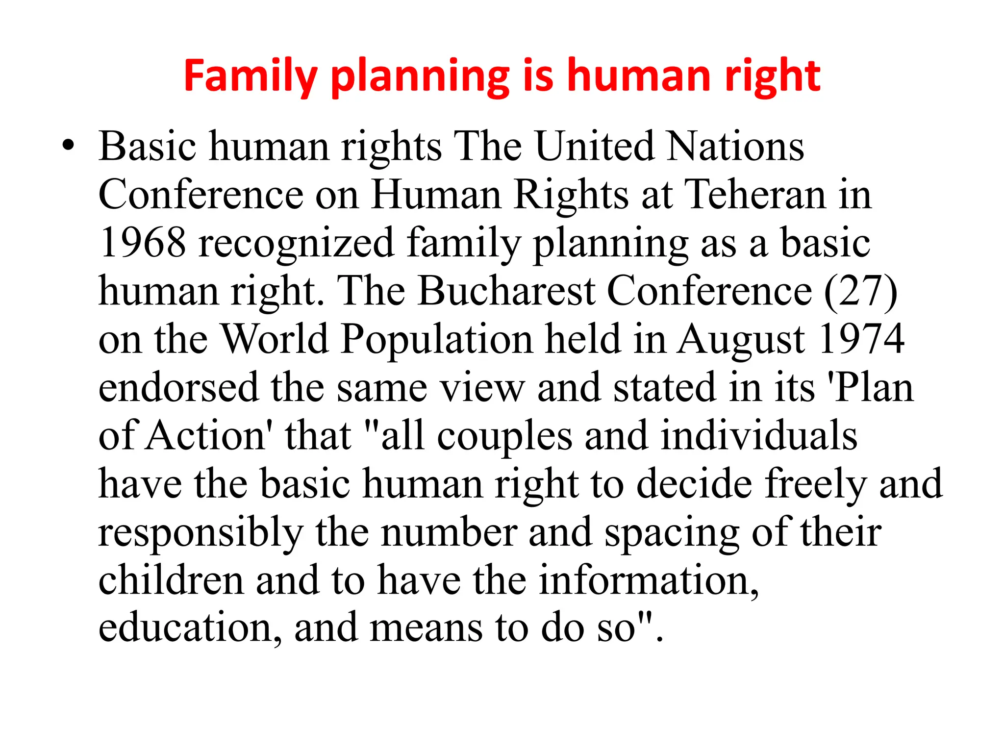 Family planning is human right
• Basic human rights The United Nations
Conference on Human Rights at Teheran in
1968 recognized family planning as a basic
human right. The Bucharest Conference (27)
on the World Population held in August 1974
endorsed the same view and stated in its 'Plan
of Action' that "all couples and individuals
have the basic human right to decide freely and
responsibly the number and spacing of their
children and to have the information,
education, and means to do so".
 