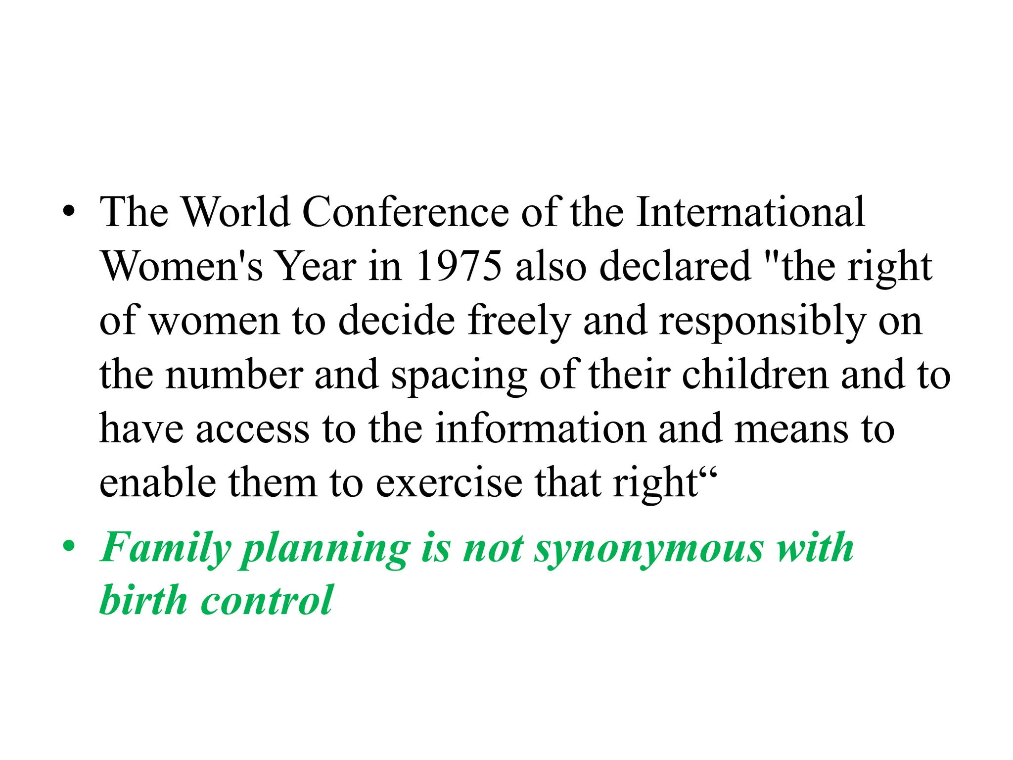 • The World Conference of the International
Women's Year in 1975 also declared "the right
of women to decide freely and responsibly on
the number and spacing of their children and to
have access to the information and means to
enable them to exercise that right“
• Family planning is not synonymous with
birth control
 
